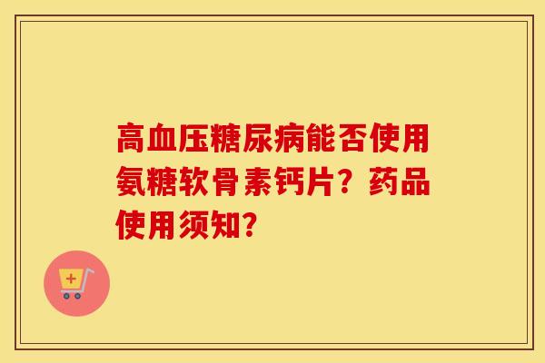 高能否使用氨糖软骨素钙片?药品使用须知? 高能否使用氨糖软骨素钙片?药品使用须知?