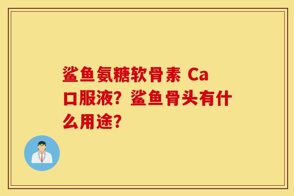 鲨鱼氨糖软骨素 Ca口服液?鲨鱼骨头有什么用途? 鲨鱼氨糖软骨素 Ca口服液?鲨鱼骨头有什么用途?