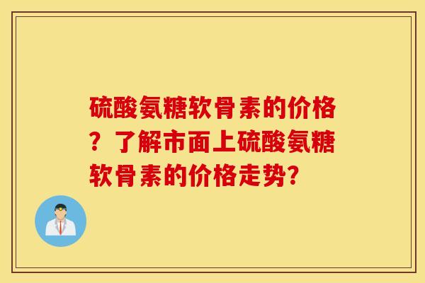 硫酸氨糖软骨素的价格?了解市面上硫酸氨糖软骨素的价格走势? 硫酸氨糖软骨素的价格?了解市面上硫酸氨糖软骨素的价格走势?