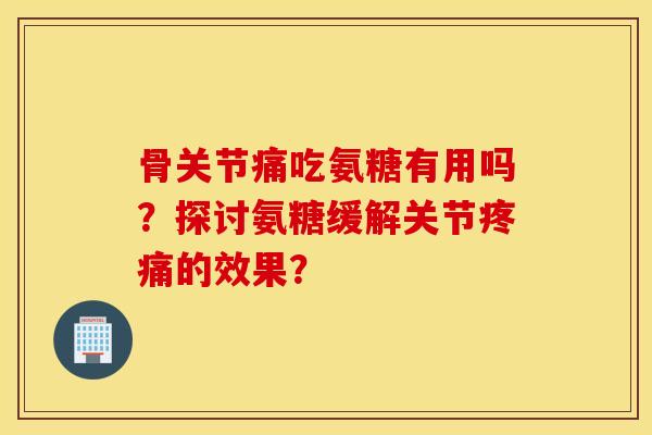 骨关节痛吃氨糖有用吗?探讨氨糖缓解关节的效果? 骨关节痛吃氨糖有用吗?探讨氨糖缓解关节的效果?