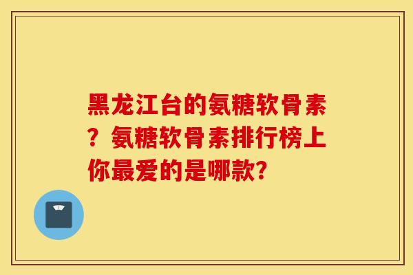 黑龙江台的氨糖软骨素?氨糖软骨素排行榜上你爱的是哪款? 黑龙江台的氨糖软骨素?氨糖软骨素排行榜上你爱的是哪款?