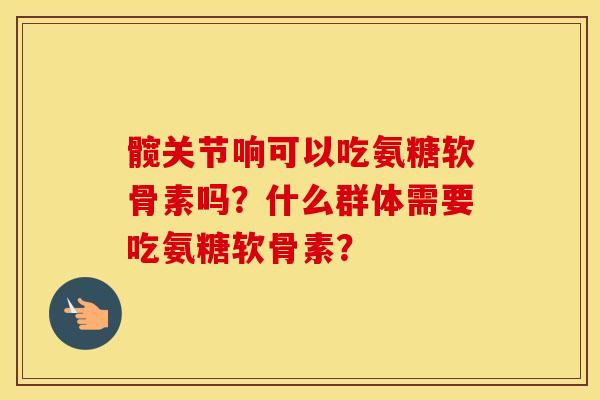 髋关节响可以吃氨糖软骨素吗？什么群体需要吃氨糖软骨素？