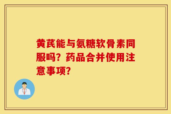 黄芪能与氨糖软骨素同服吗？药品合并使用注意事项？