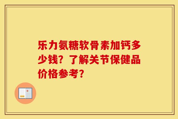 乐力氨糖软骨素加钙多少钱?了解关节保健品价格参考? 乐力氨糖软骨素加钙多少钱?了解关节保健品价格参考?