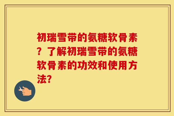 初瑞雪带的氨糖软骨素?了解初瑞雪带的氨糖软骨素的功效和使用方法? 初瑞雪带的氨糖软骨素?了解初瑞雪带的氨糖软骨素的功效和使用方法?