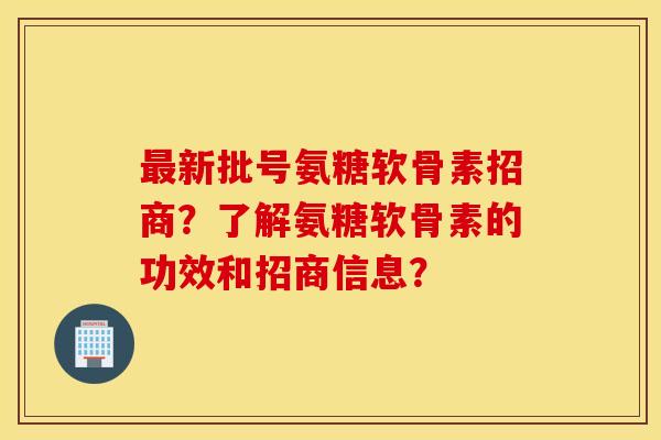 新批号氨糖软骨素招商?了解氨糖软骨素的功效和招商信息? 新批号氨糖软骨素招商?了解氨糖软骨素的功效和招商信息?
