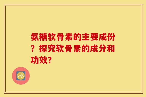 氨糖软骨素的主要成份?探究软骨素的成分和功效? 氨糖软骨素的主要成份?探究软骨素的成分和功效?