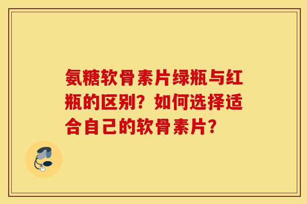 氨糖软骨素片绿瓶与红瓶的区别？如何选择适合自己的软骨素片？