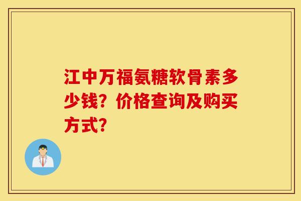 江中万福氨糖软骨素多少钱？价格查询及购买方式？
