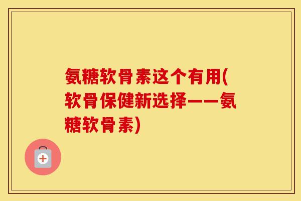 氨糖软骨素这个有用(软骨保健新选择——氨糖软骨素)
