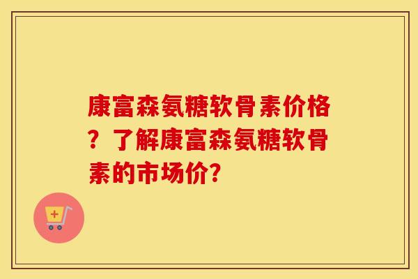 康富森氨糖软骨素价格?了解康富森氨糖软骨素的市场价? 康富森氨糖软骨素价格?了解康富森氨糖软骨素的市场价?