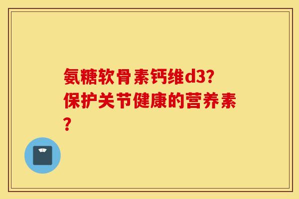 氨糖软骨素钙维d3?保护关节健康的营养素? 氨糖软骨素钙维d3?保护关节健康的营养素?