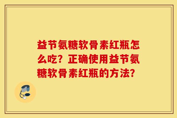 益节氨糖软骨素红瓶怎么吃？正确使用益节氨糖软骨素红瓶的方法？