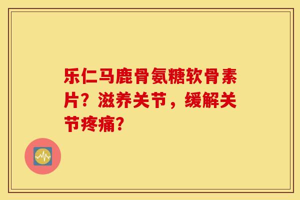 乐仁马鹿骨氨糖软骨素片?滋养关节,缓解关节? 乐仁马鹿骨氨糖软骨素片?滋养关节,缓解关节?