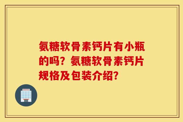 氨糖软骨素钙片有小瓶的吗？氨糖软骨素钙片规格及包装介绍？
