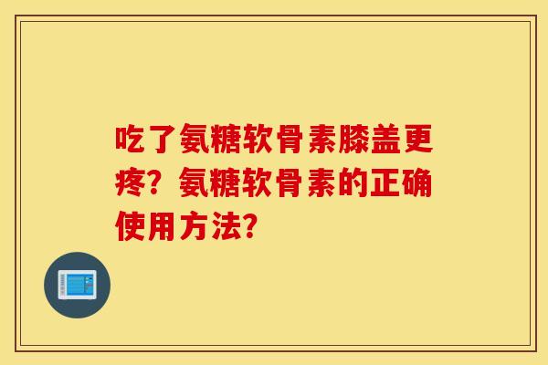 吃了氨糖软骨素膝盖更疼?氨糖软骨素的正确使用方法? 吃了氨糖软骨素膝盖更疼?氨糖软骨素的正确使用方法?