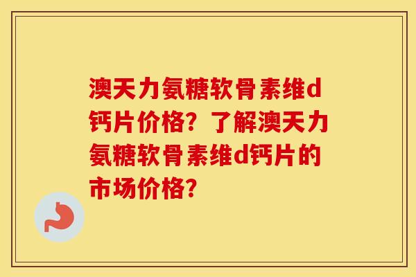 澳天力氨糖软骨素维d钙片价格？了解澳天力氨糖软骨素维d钙片的市场价格？