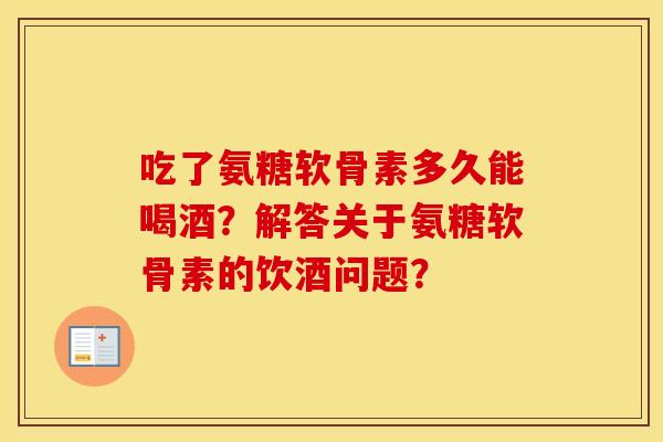 吃了氨糖软骨素多久能喝酒？解答关于氨糖软骨素的饮酒问题？
