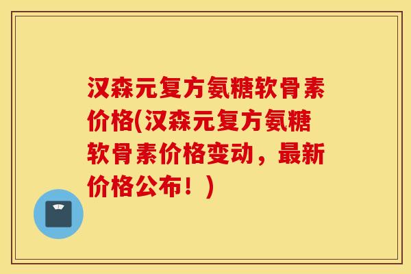 汉森元复方氨糖软骨素价格(汉森元复方氨糖软骨素价格变动，新价格公布！)