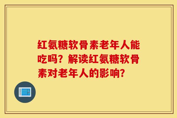 红氨糖软骨素老年人能吃吗?解读红氨糖软骨素对老年人的影响? 红氨糖软骨素老年人能吃吗?解读红氨糖软骨素对老年人的影响?