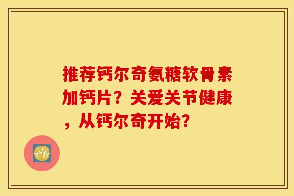 推荐钙尔奇氨糖软骨素加钙片?关爱关节健康,从钙尔奇开始? 推荐钙尔奇氨糖软骨素加钙片?关爱关节健康,从钙尔奇开始?