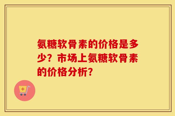 氨糖软骨素的价格是多少?市场上氨糖软骨素的价格分析? 氨糖软骨素的价格是多少?市场上氨糖软骨素的价格分析?