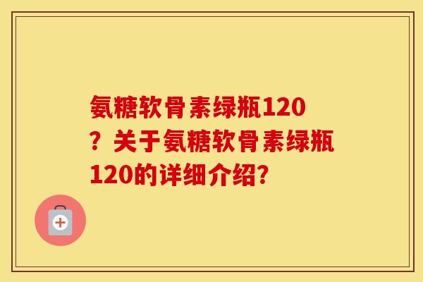 氨糖软骨素绿瓶120？关于氨糖软骨素绿瓶120的详细介绍？