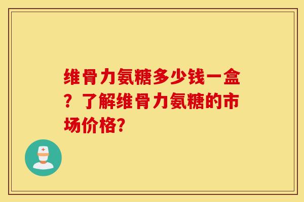 维骨力氨糖多少钱一盒?了解维骨力氨糖的市场价格? 维骨力氨糖多少钱一盒?了解维骨力氨糖的市场价格?