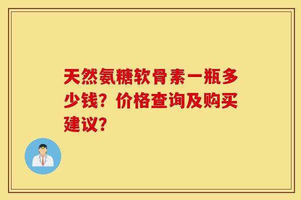 天然氨糖软骨素一瓶多少钱?价格查询及购买建议? 天然氨糖软骨素一瓶多少钱?价格查询及购买建议?