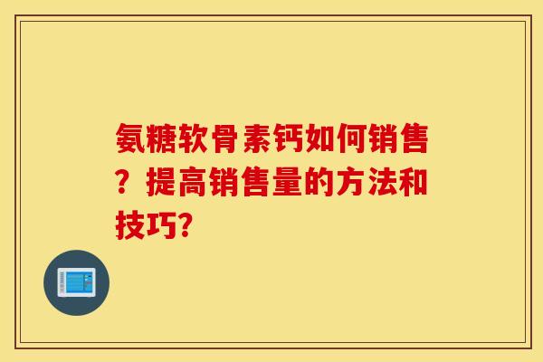 氨糖软骨素钙如何销售?提高销售量的方法和技巧? 氨糖软骨素钙如何销售?提高销售量的方法和技巧?