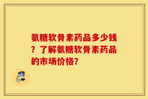 氨糖软骨素药品多少钱?了解氨糖软骨素药品的市场价格? 氨糖软骨素药品多少钱?了解氨糖软骨素药品的市场价格?