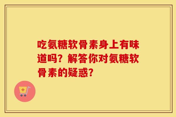 吃氨糖软骨素身上有味道吗?解答你对氨糖软骨素的疑惑? 吃氨糖软骨素身上有味道吗?解答你对氨糖软骨素的疑惑?