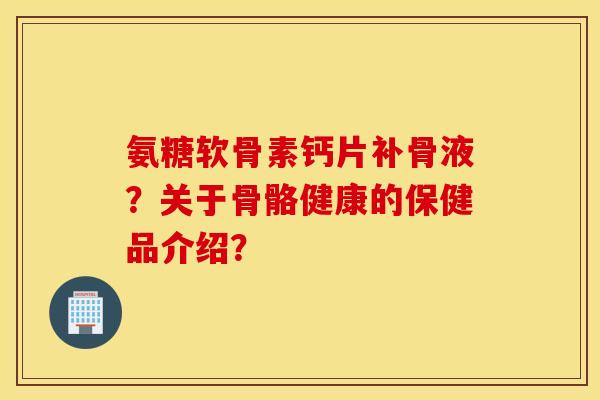 氨糖软骨素钙片补骨液?关于骨骼健康的保健品介绍? 氨糖软骨素钙片补骨液?关于骨骼健康的保健品介绍?