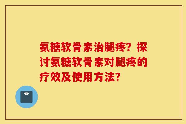 氨糖软骨素腿疼？探讨氨糖软骨素对腿疼的疗效及使用方法？