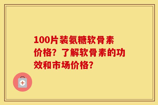 100片装氨糖软骨素价格?了解软骨素的功效和市场价格? 100片装氨糖软骨素价格?了解软骨素的功效和市场价格?