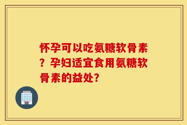 怀孕可以吃氨糖软骨素？孕妇适宜食用氨糖软骨素的益处？