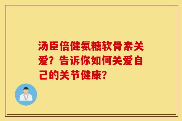 汤臣倍健氨糖软骨素关爱？告诉你如何关爱自己的关节健康？