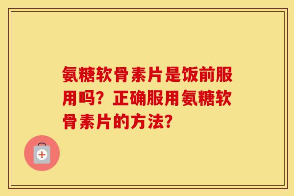 氨糖软骨素片是饭前服用吗?正确服用氨糖软骨素片的方法? 氨糖软骨素片是饭前服用吗?正确服用氨糖软骨素片的方法?