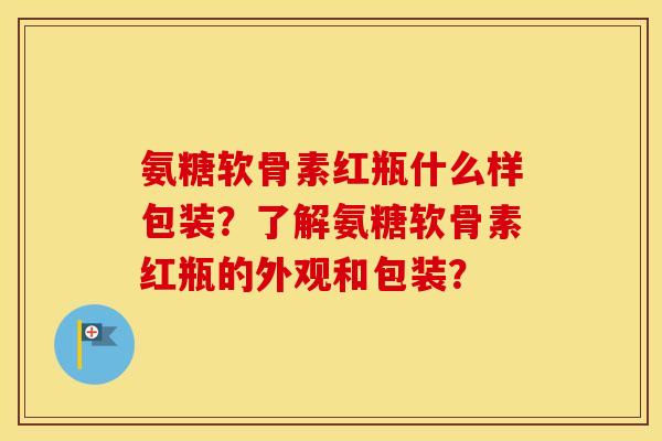 氨糖软骨素红瓶什么样包装?了解氨糖软骨素红瓶的外观和包装? 氨糖软骨素红瓶什么样包装?了解氨糖软骨素红瓶的外观和包装?