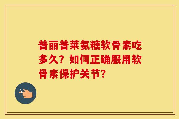普丽普莱氨糖软骨素吃多久？如何正确服用软骨素保护关节？