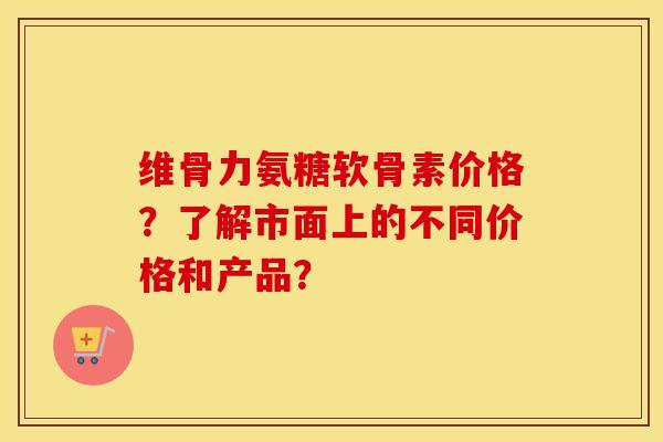 维骨力氨糖软骨素价格?了解市面上的不同价格和产品? 维骨力氨糖软骨素价格?了解市面上的不同价格和产品?