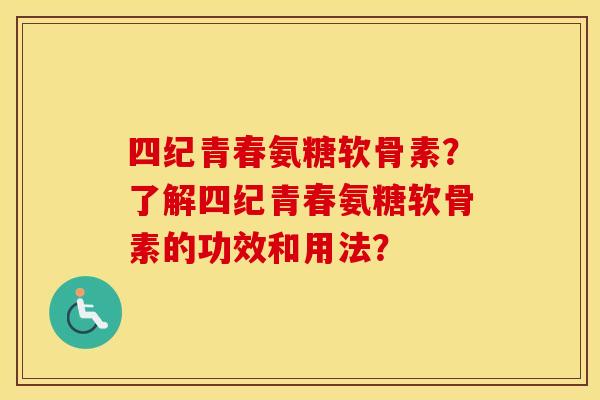 四纪青春氨糖软骨素?了解四纪青春氨糖软骨素的功效和用法? 四纪青春氨糖软骨素?了解四纪青春氨糖软骨素的功效和用法?