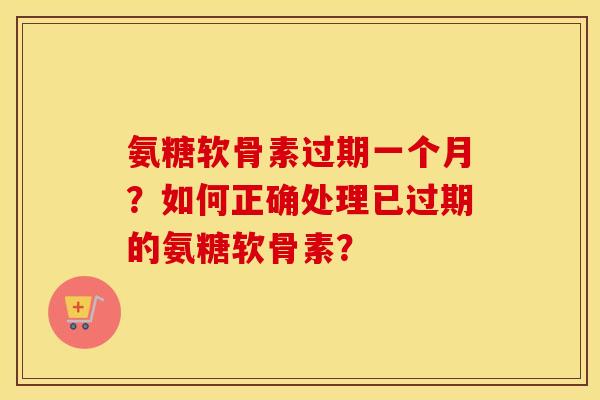 氨糖软骨素过期一个月？如何正确处理已过期的氨糖软骨素？