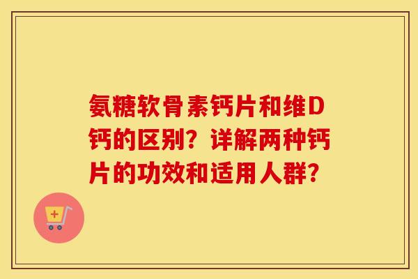 氨糖软骨素钙片和维D钙的区别?详解两种钙片的功效和适用人群? 氨糖软骨素钙片和维D钙的区别?详解两种钙片的功效和适用人群?