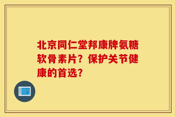 北京同仁堂邦康牌氨糖软骨素片?保护关节健康的首选? 北京同仁堂邦康牌氨糖软骨素片?保护关节健康的首选?