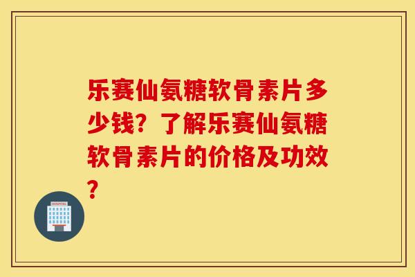 乐赛仙氨糖软骨素片多少钱？了解乐赛仙氨糖软骨素片的价格及功效？