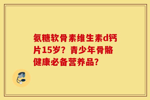 氨糖软骨素维生素d钙片15岁?青少年骨骼健康必备营养品? 氨糖软骨素维生素d钙片15岁?青少年骨骼健康必备营养品?