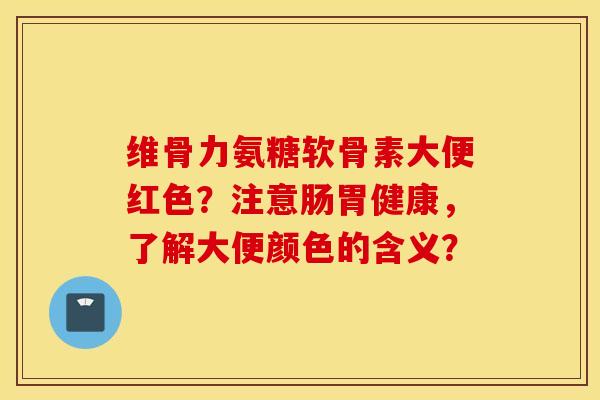维骨力氨糖软骨素大便红色?注意肠胃健康,了解大便颜色的含义? 维骨力氨糖软骨素大便红色?注意肠胃健康,了解大便颜色的含义?