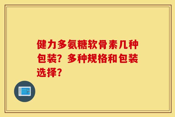 健力多氨糖软骨素几种包装?多种规格和包装选择? 健力多氨糖软骨素几种包装?多种规格和包装选择?