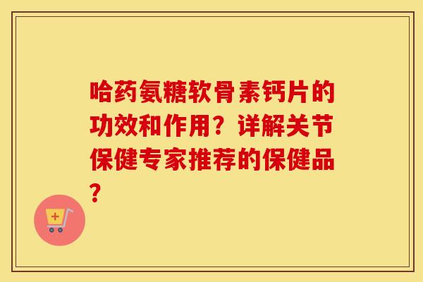 哈药氨糖软骨素钙片的功效和作用？详解关节保健专家推荐的保健品？
